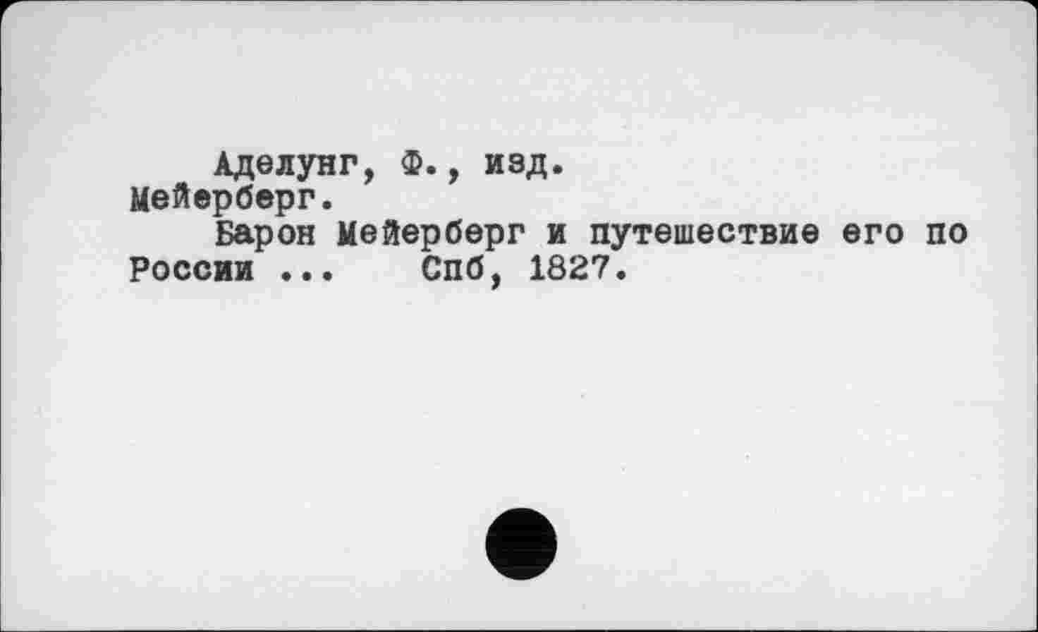 ﻿Аделунг, ф., изд.
Мейерберг.
Барон Мейерберг и путешествие его по
России ... Спб, 1827.